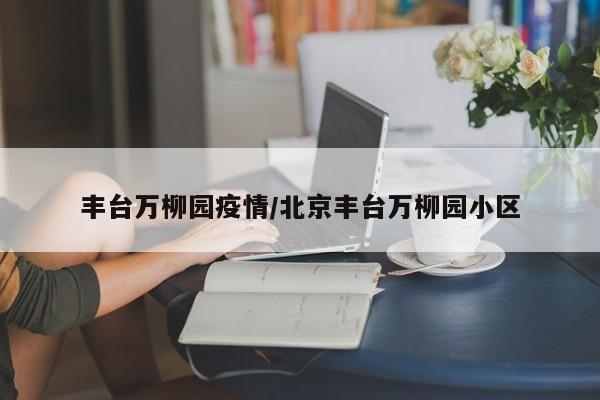 丰台万柳园疫情/北京丰台万柳园小区
