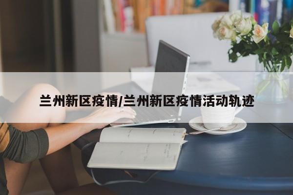 兰州新区疫情/兰州新区疫情活动轨迹