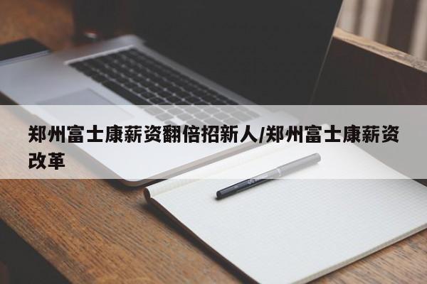 郑州富士康薪资翻倍招新人/郑州富士康薪资改革