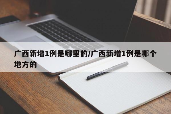 广西新增1例是哪里的/广西新增1例是哪个地方的