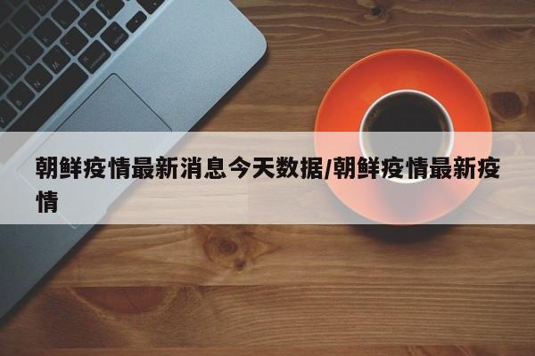朝鲜疫情最新消息今天数据/朝鲜疫情最新疫情