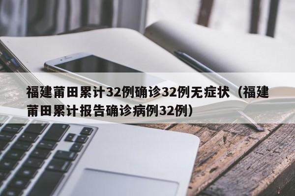 福建莆田累计32例确诊32例无症状(福建莆田累计报告确诊病例32例)