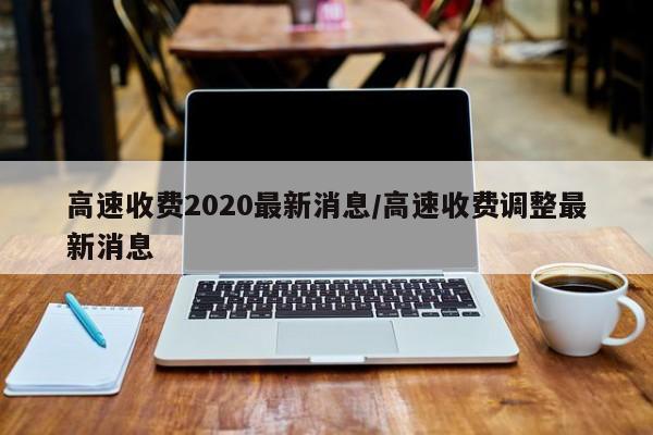 高速收费2020最新消息/高速收费调整最新消息