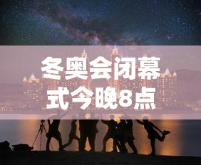 冬奥会闭幕式今晚8点开始