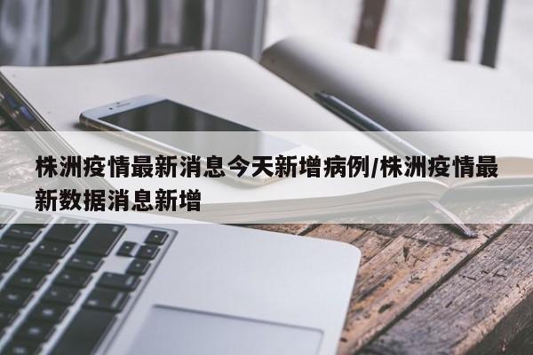 株洲疫情最新消息今天新增病例/株洲疫情最新数据消息新增