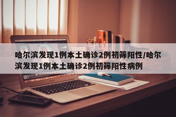 哈尔滨发现1例本土确诊2例初筛阳性/哈尔滨发现1例本土确诊2例初筛阳性病例