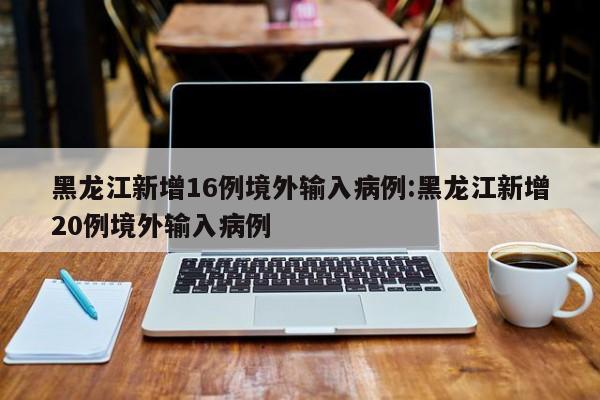 黑龙江新增16例境外输入病例:黑龙江新增20例境外输入病例