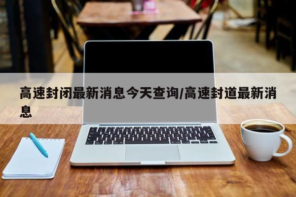 高速封闭最新消息今天查询/高速封道最新消息