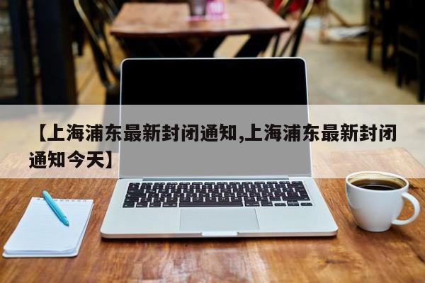 【上海浦东最新封闭通知,上海浦东最新封闭通知今天】