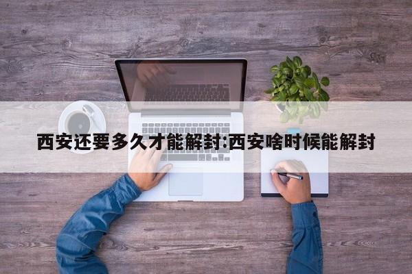 西安还要多久才能解封:西安啥时候能解封