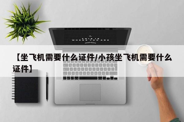 【坐飞机需要什么证件/小孩坐飞机需要什么证件】