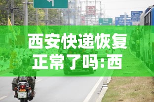 西安快递恢复正常了吗:西安的快递停了吗