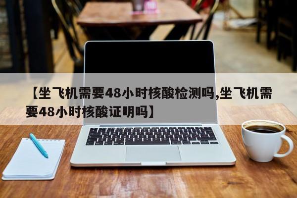 【坐飞机需要48小时核酸检测吗,坐飞机需要48小时核酸证明吗】