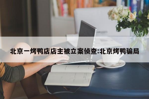 北京一烤鸭店店主被立案侦查:北京烤鸭骗局