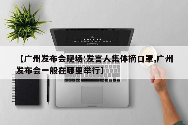 【广州发布会现场:发言人集体摘口罩,广州发布会一般在哪里举行】