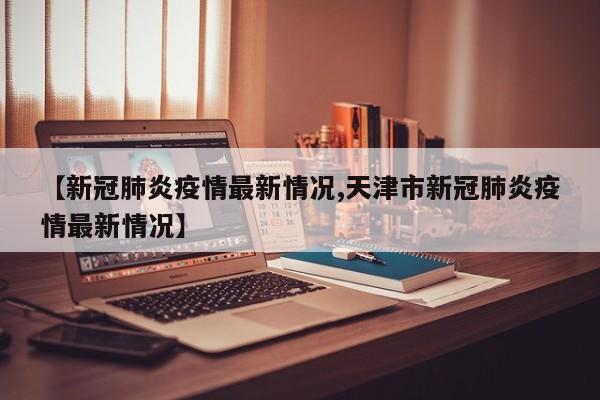 【新冠肺炎疫情最新情况,天津市新冠肺炎疫情最新情况】