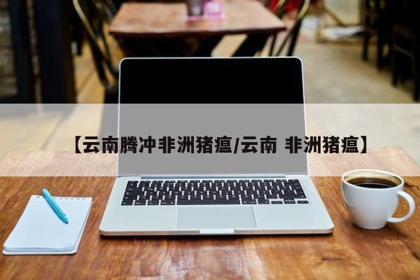 【云南腾冲非洲猪瘟/云南 非洲猪瘟】