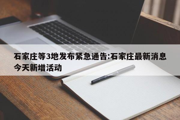 石家庄等3地发布紧急通告:石家庄最新消息今天新增活动