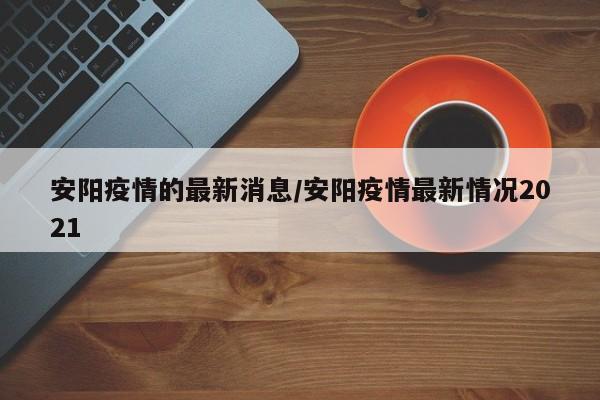 安阳疫情的最新消息/安阳疫情最新情况2021