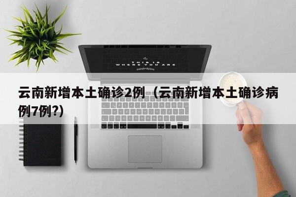 云南新增本土确诊2例(云南新增本土确诊病例7例?)